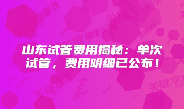 山东试管费用揭秘:单次试管,费用明细已公布!