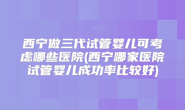 西宁做三代试管婴儿可考虑哪些医院(西宁哪家医院试管婴儿成功率比较好)