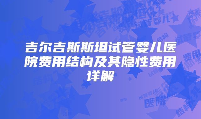 吉尔吉斯斯坦试管婴儿医院费用结构及其隐性费用详解