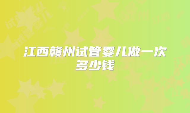 江西赣州试管婴儿做一次多少钱