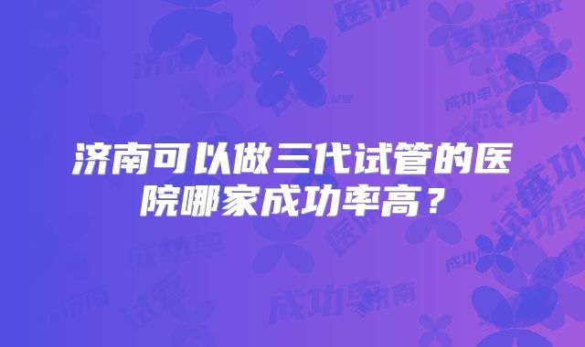 济南可以做三代试管的医院哪家成功率高？