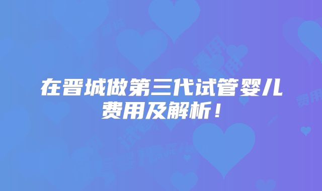 在晋城做第三代试管婴儿费用及解析！