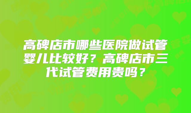高碑店市哪些医院做试管婴儿比较好?高碑店市三代试管费用贵吗?