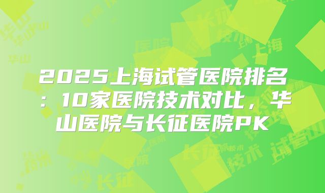 2025上海试管医院排名：10家医院技术对比，华山医院与长征医院PK