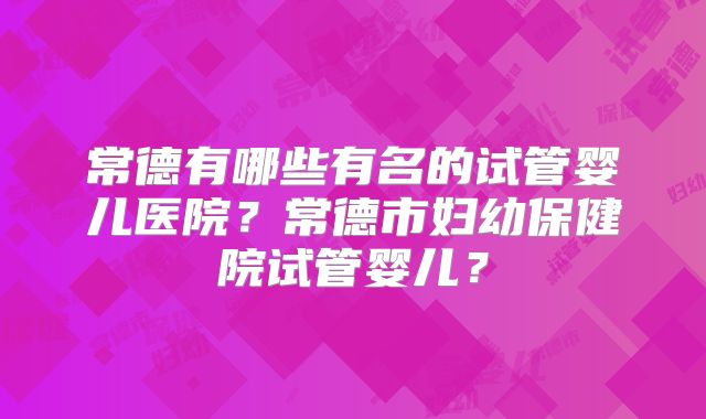 常德有哪些有名的试管婴儿医院?常德市妇幼保健院试管婴儿?