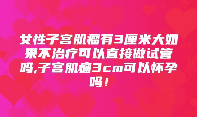 女性子宫肌瘤有3厘米大如果不治疗可以直接做试管吗,子宫肌瘤3cm可以怀孕吗！