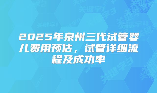 2025年泉州三代试管婴儿费用预估,试管详细流程及成功率
