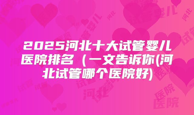 2025河北十大试管婴儿医院排名(一文告诉你(河北试管哪个医院好)