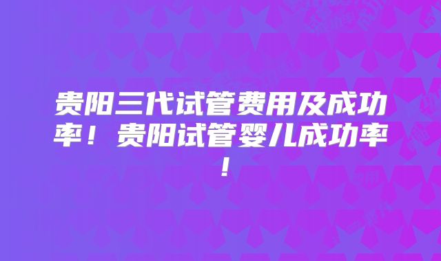 贵阳三代试管费用及成功率！贵阳试管婴儿成功率！