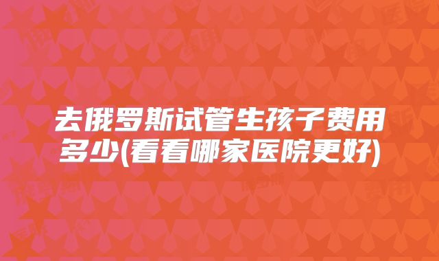 去俄罗斯试管生孩子费用多少(看看哪家医院更好)