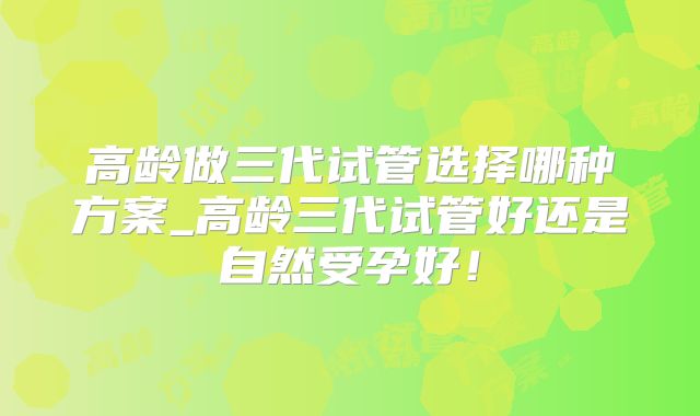 高龄做三代试管选择哪种方案_高龄三代试管好还是自然受孕好！
