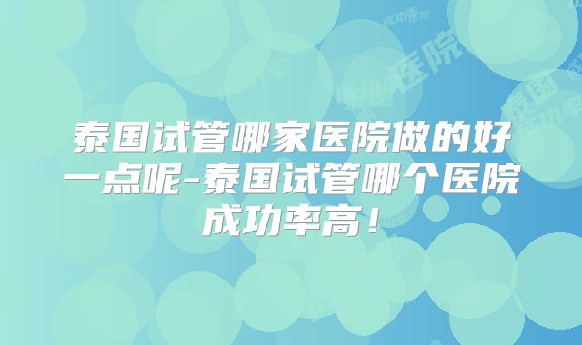 泰国试管哪家医院做的好一点呢-泰国试管哪个医院成功率高！