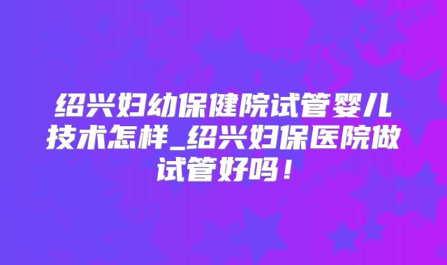 绍兴妇幼保健院试管婴儿技术怎样_绍兴妇保医院做试管好吗！