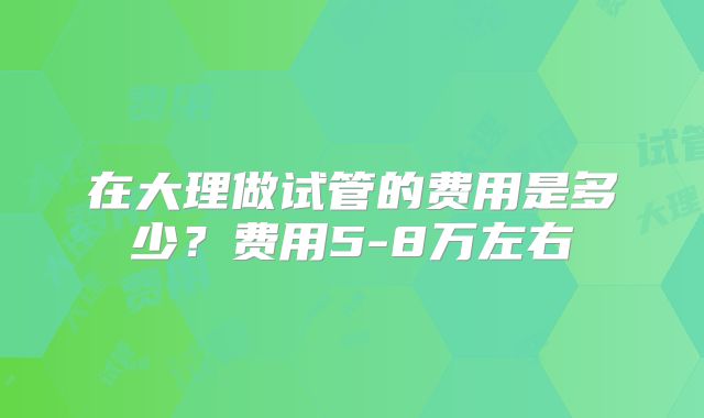 在大理做试管的费用是多少？费用5-8万左右