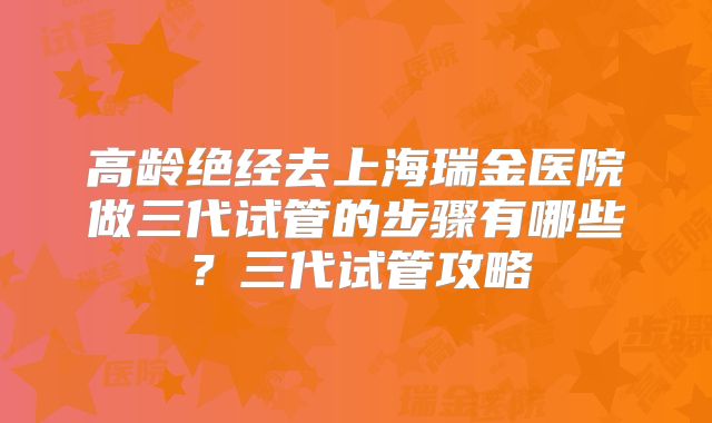 高龄绝经去上海瑞金医院做三代试管的步骤有哪些？三代试管攻略