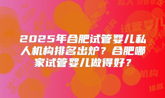2025年合肥试管婴儿私人机构排名出炉？合肥哪家试管婴儿做得好？