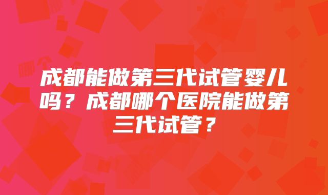 成都能做第三代试管婴儿吗？成都哪个医院能做第三代试管？