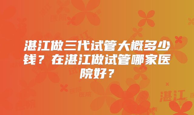 湛江做三代试管大概多少钱？在湛江做试管哪家医院好？