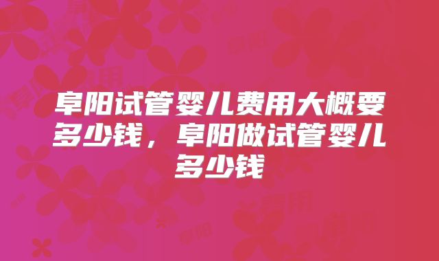 阜阳试管婴儿费用大概要多少钱，阜阳做试管婴儿多少钱