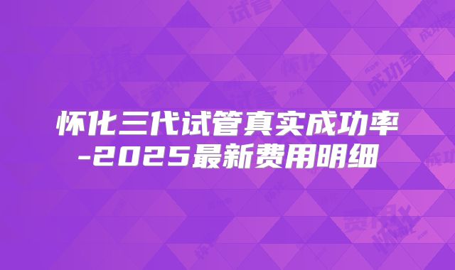 怀化三代试管真实成功率-2025最新费用明细
