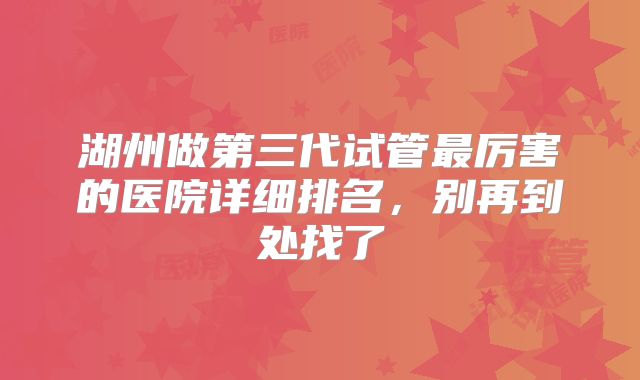 湖州做第三代试管最厉害的医院详细排名,别再到处找了