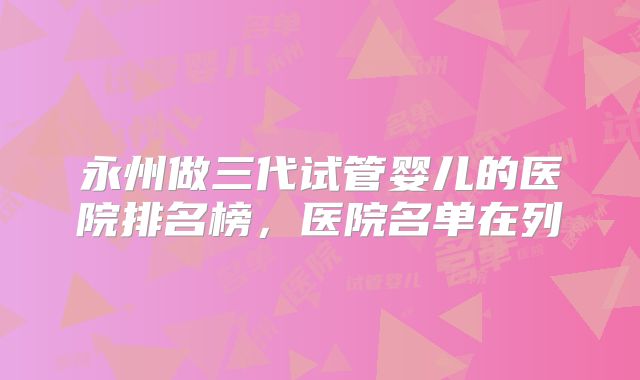 永州做三代试管婴儿的医院排名榜，医院名单在列