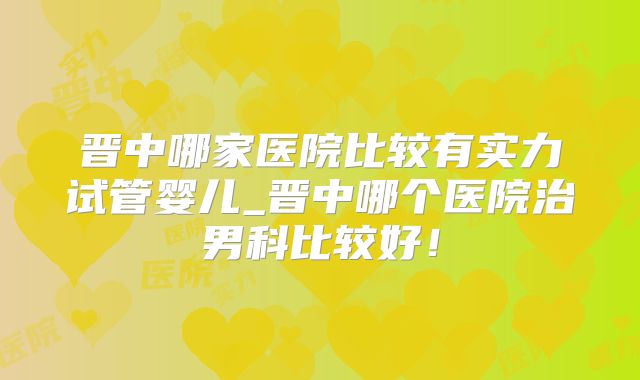 晋中哪家医院比较有实力试管婴儿_晋中哪个医院治男科比较好！