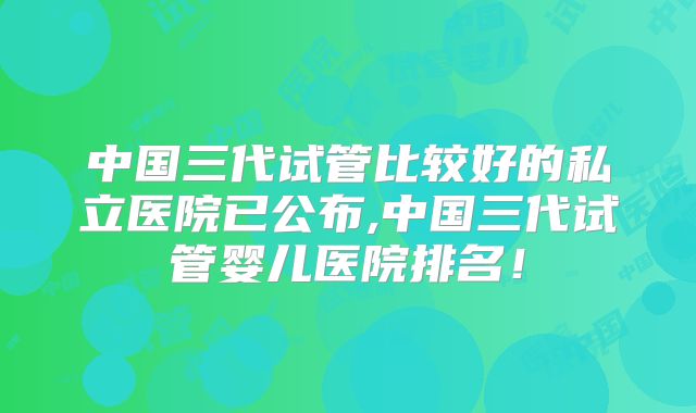 中国三代试管比较好的私立医院已公布,中国三代试管婴儿医院排名!