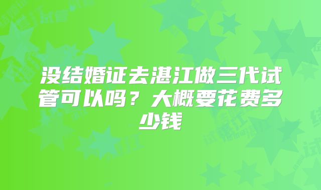 没结婚证去湛江做三代试管可以吗？大概要花费多少钱