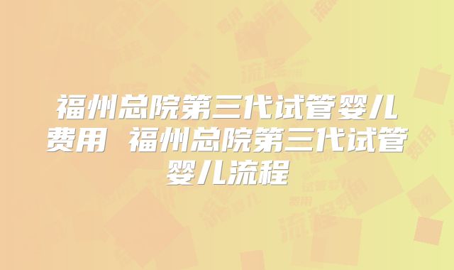 福州总院第三代试管婴儿费用 福州总院第三代试管婴儿流程