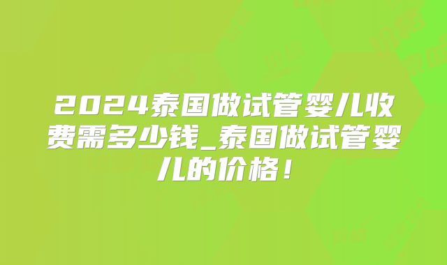 2024泰国做试管婴儿收费需多少钱_泰国做试管婴儿的价格！