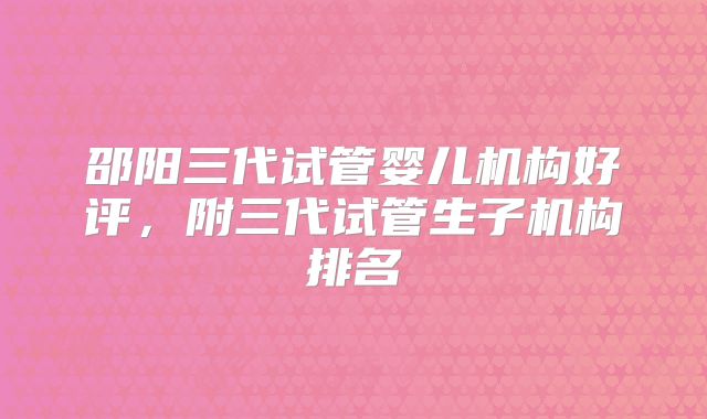 邵阳三代试管婴儿机构好评，附三代试管生子机构排名