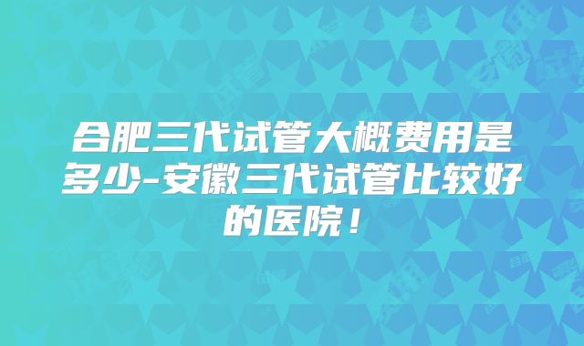 合肥三代试管大概费用是多少-安徽三代试管比较好的医院！