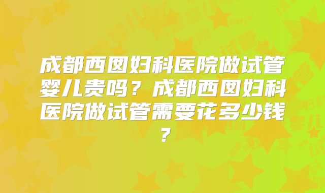 成都西囡妇科医院做试管婴儿贵吗？成都西囡妇科医院做试管需要花多少钱？