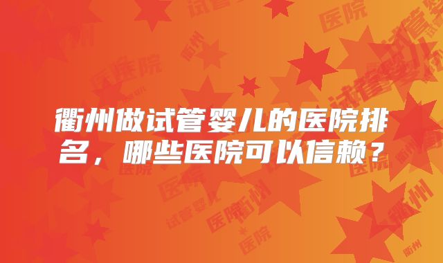 衢州做试管婴儿的医院排名,哪些医院可以信赖?