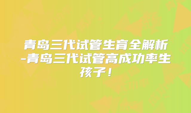 青岛三代试管生育全解析-青岛三代试管高成功率生孩子!