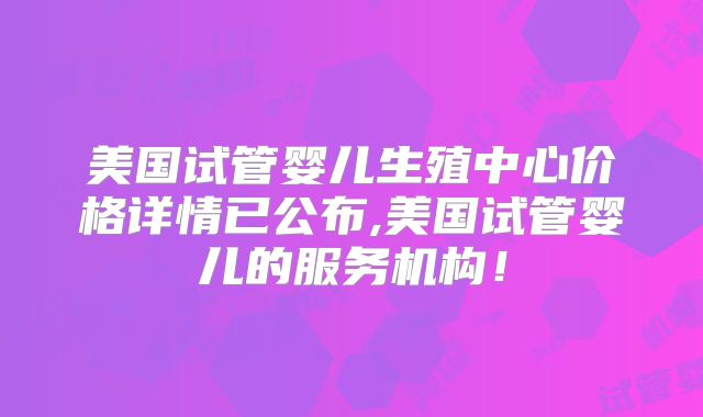 美国试管婴儿生殖中心价格详情已公布,美国试管婴儿的服务机构！