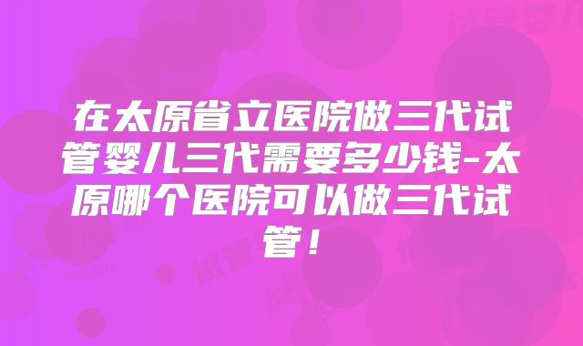 在太原省立医院做三代试管婴儿三代需要多少钱-太原哪个医院可以做三代试管!