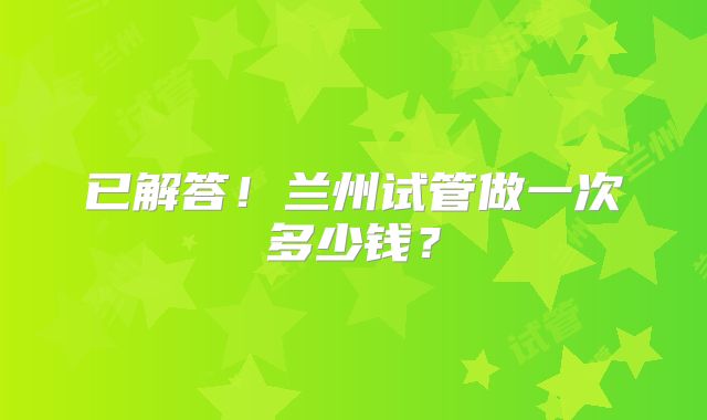 已解答！兰州试管做一次多少钱？