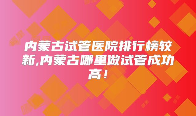 内蒙古试管医院排行榜较新,内蒙古哪里做试管成功高！