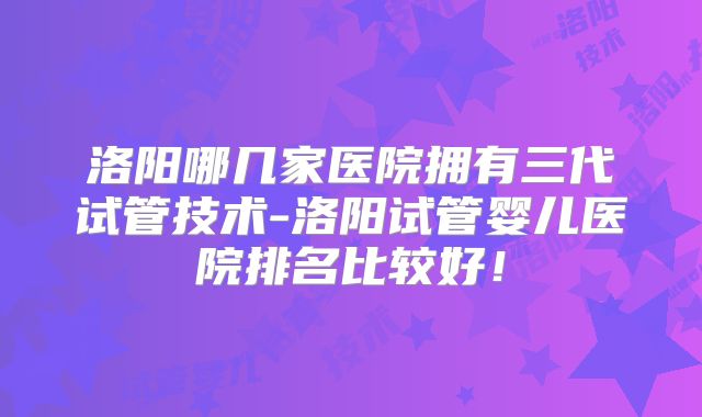 洛阳哪几家医院拥有三代试管技术-洛阳试管婴儿医院排名比较好！