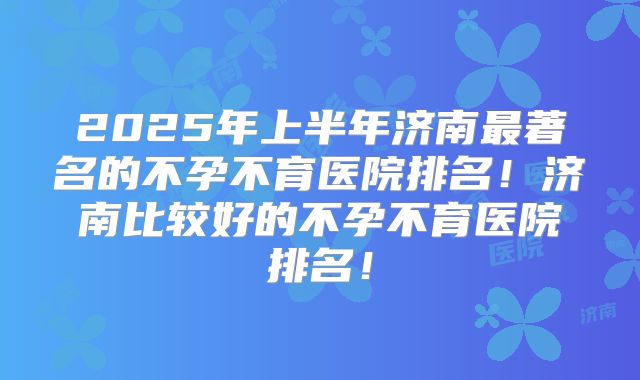 2025年上半年济南最著名的不孕不育医院排名!济南比较好的不孕不育医院排名!