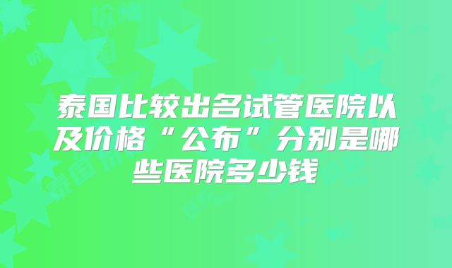 泰国比较出名试管医院以及价格“公布”分别是哪些医院多少钱
