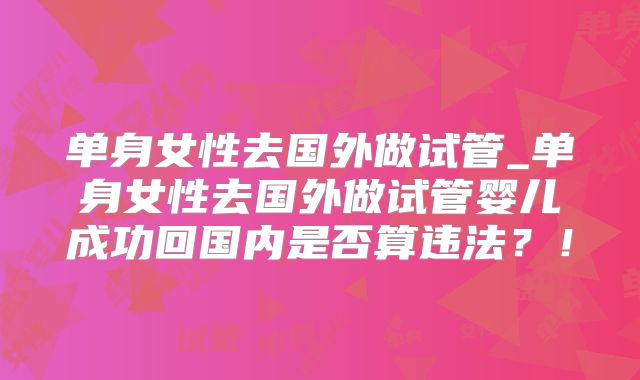 单身女性去国外做试管_单身女性去国外做试管婴儿成功回国内是否算违法?!