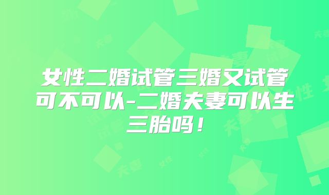 女性二婚试管三婚又试管可不可以-二婚夫妻可以生三胎吗!
