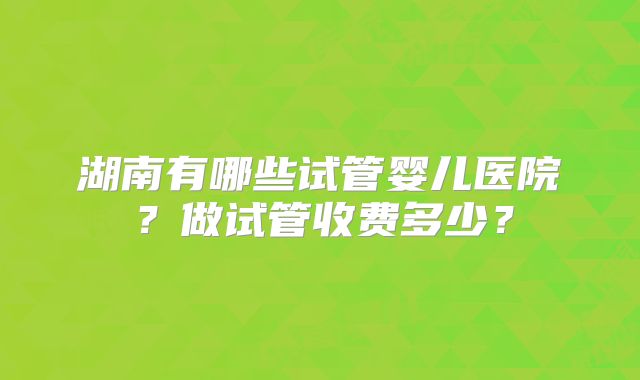 湖南有哪些试管婴儿医院？做试管收费多少？