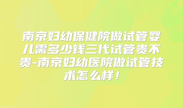 南京妇幼保健院做试管婴儿需多少钱三代试管贵不贵-南京妇幼医院做试管技术怎么样!