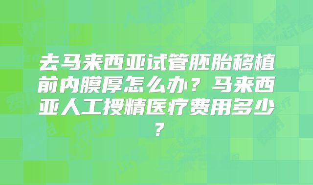 去马来西亚试管胚胎移植前内膜厚怎么办？马来西亚人工授精医疗费用多少？