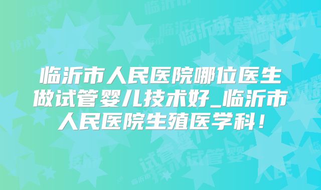 临沂市人民医院哪位医生做试管婴儿技术好_临沂市人民医院生殖医学科！