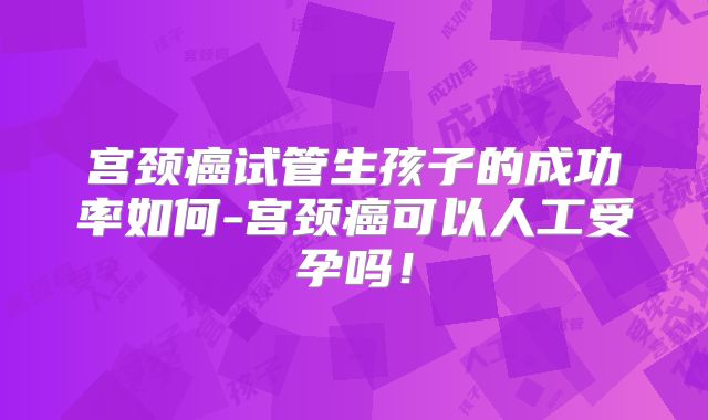 宫颈癌试管生孩子的成功率如何-宫颈癌可以人工受孕吗！